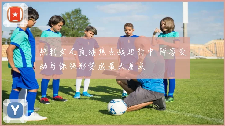 热刺女足直播焦点战进行中 阵容变动与保级形势成最大看点