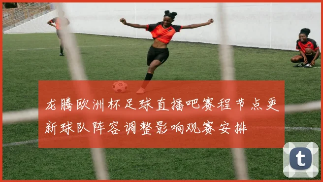 龙腾欧洲杯足球直播吧赛程节点更新球队阵容调整影响观赛安排