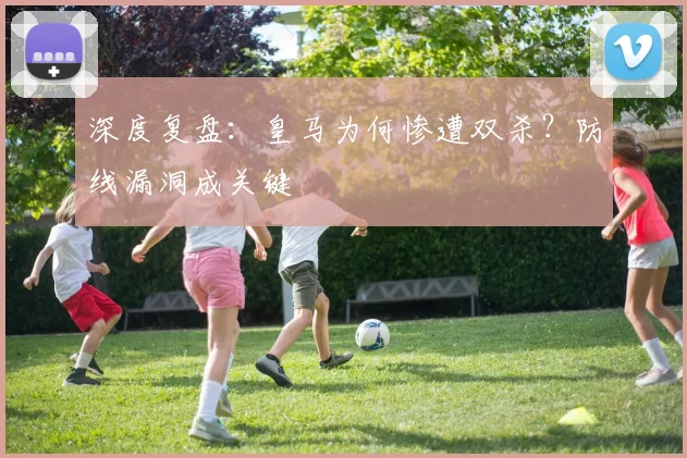 深度复盘：皇马为何惨遭双杀？防线漏洞成关键