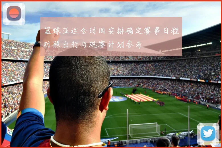 篮球亚运会时间安排确定赛事日程对照出行与观赛计划参考