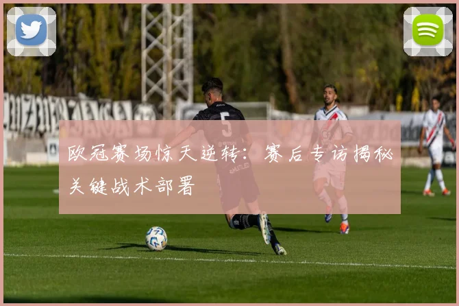 欧冠赛场惊天逆转：赛后专访揭秘关键战术部署