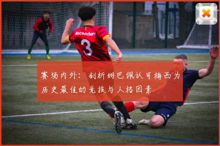 赛场内外：剖析姆巴佩认可梅西为历史最佳的竞技与人格因素