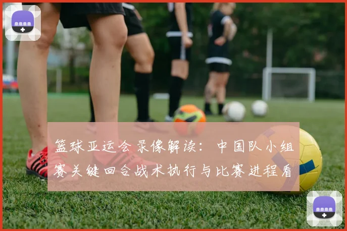 篮球亚运会录像解读：中国队小组赛关键回合战术执行与比赛进程看点