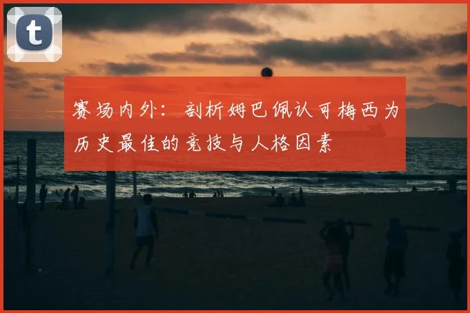 赛场内外：剖析姆巴佩认可梅西为历史最佳的竞技与人格因素